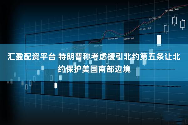 汇盈配资平台 特朗普称考虑援引北约第五条让北约保护美国南部边境