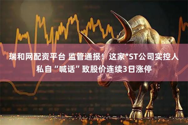 瑞和网配资平台 监管通报！这家*ST公司实控人私自“喊话”致股价连续3日涨停