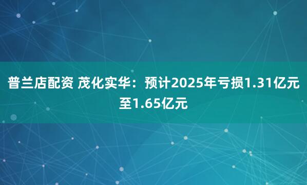普兰店配资 茂化实华：预计2025年亏损1.31亿元至1.65亿元