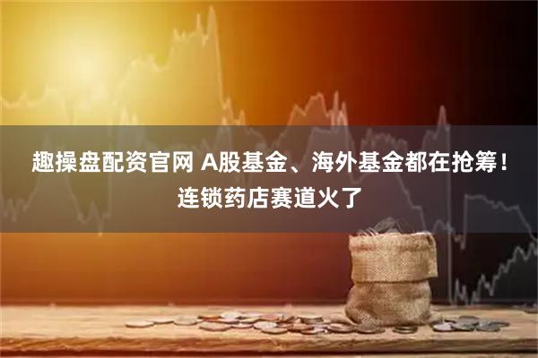 趣操盘配资官网 A股基金、海外基金都在抢筹！连锁药店赛道火了