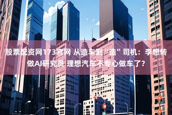 股票配资网173官网 从造车到“造”司机：李想转做AI研究员 理想汽车不专心做车了？