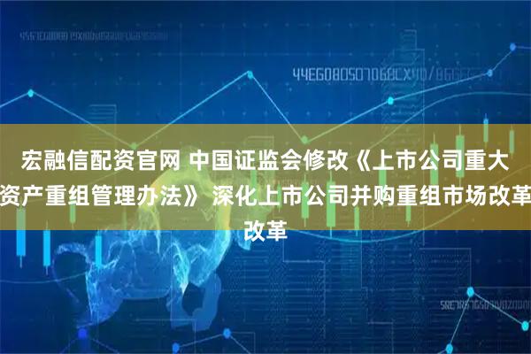 宏融信配资官网 中国证监会修改《上市公司重大资产重组管理办法》 深化上市公司并购重组市场改革