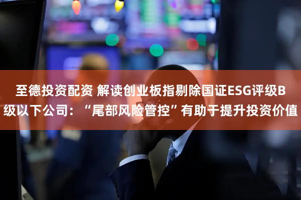 至德投资配资 解读创业板指剔除国证ESG评级B级以下公司：“尾部风险管控”有助于提升投资价值