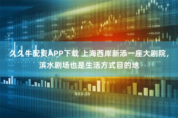 久久牛配资APP下载 上海西岸新添一座大剧院，滨水剧场也是生活方式目的地