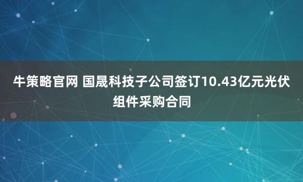 牛策略官网 国晟科技子公司签订10.43亿元光伏组件采购合同