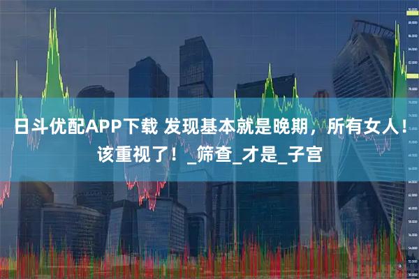 日斗优配APP下载 发现基本就是晚期，所有女人！该重视了！_筛查_才是_子宫