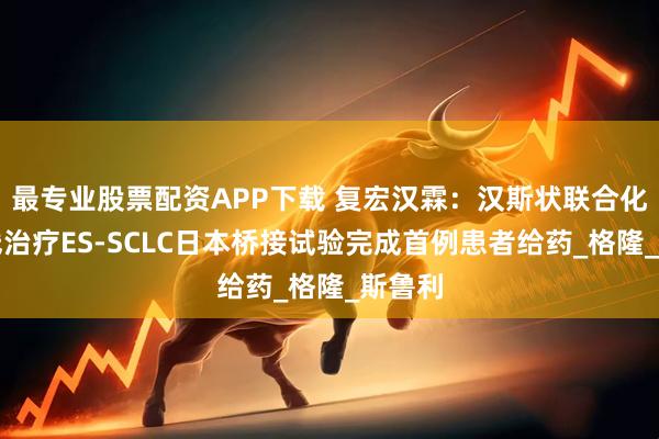 最专业股票配资APP下载 复宏汉霖：汉斯状联合化疗一线治疗ES-SCLC日本桥接试验完成首例患者给药_格隆_斯鲁利