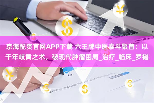 京海配资官网APP下载 六王牌中医泰斗聚首:以千年岐黄之术,破现代肿瘤困局_治疗_临床_罗樾