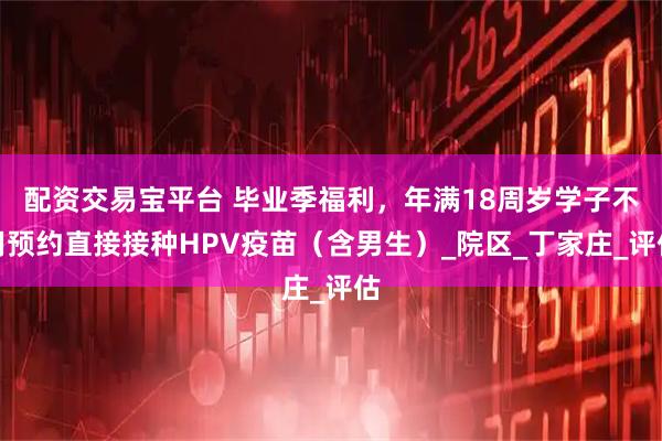 配资交易宝平台 毕业季福利，年满18周岁学子不用预约直接接种HPV疫苗（含男生）_院区_丁家庄_评估