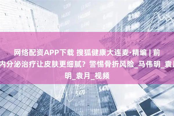 网络配资APP下载 搜狐健康大连麦·精编 | 前列腺癌内分泌治疗让皮肤更细腻？警惕骨折风险_马伟明_袁月_视频