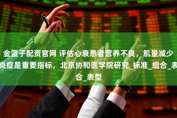 金篮子配资官网 评估心衰患者营养不良，肌量减少与炎症是重要指标，北京协和医学院研究_标准_组合_表型