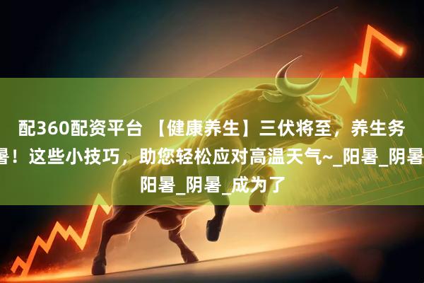 配360配资平台 【健康养生】三伏将至，养生务必要防暑！这些小技巧，助您轻松应对高温天气~_阳暑_阴暑_成为了