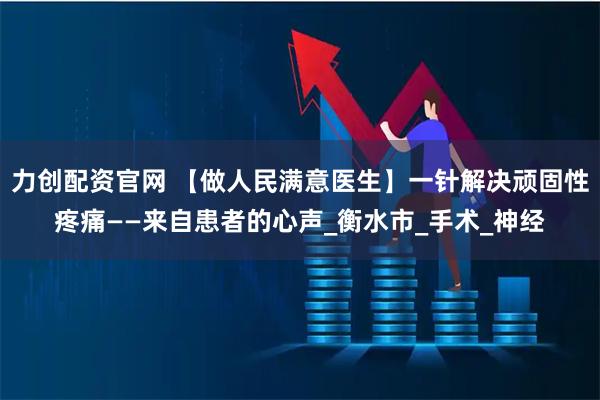 力创配资官网 【做人民满意医生】一针解决顽固性疼痛——来自患者的心声_衡水市_手术_神经