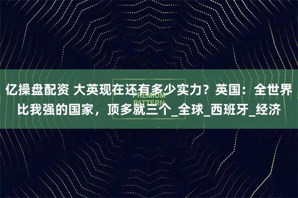 亿操盘配资 大英现在还有多少实力？英国：全世界比我强的国家，顶多就三个_全球_西班牙_经济