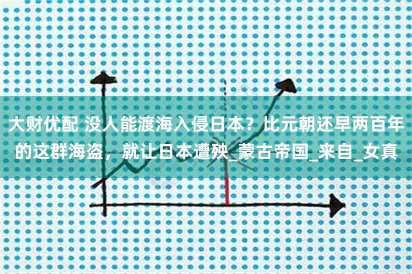 大财优配 没人能渡海入侵日本？比元朝还早两百年的这群海盗，就让日本遭殃_蒙古帝国_来自_女真