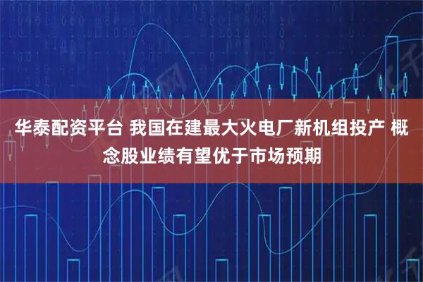 华泰配资平台 我国在建最大火电厂新机组投产 概念股业绩有望优于市场预期
