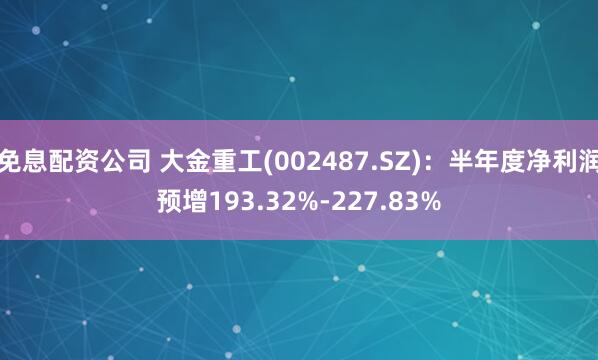免息配资公司 大金重工(002487.SZ)：半年度净利润预增193.32%-227.83%