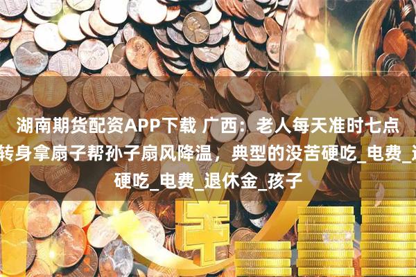湖南期货配资APP下载 广西：老人每天准时七点关掉空调，转身拿扇子帮孙子扇风降温，典型的没苦硬吃_电费_退休金_孩子