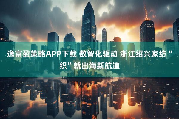 逸富盈策略APP下载 数智化驱动 浙江绍兴家纺“织”就出海新航道