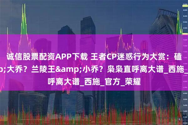 诚信股票配资APP下载 王者CP迷惑行为大赏：磕孙权&大乔？兰陵王&小乔？枭枭直呼离大谱_西施_官方_荣耀
