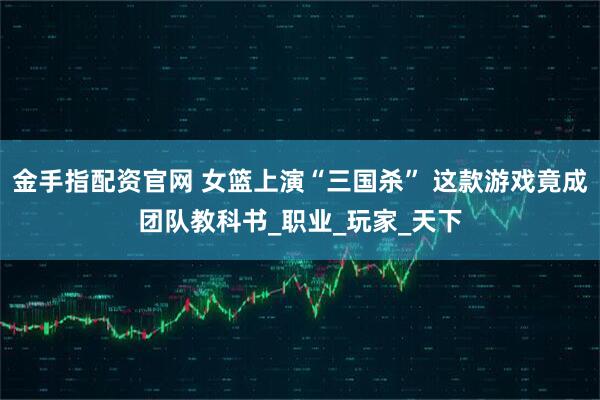 金手指配资官网 女篮上演“三国杀” 这款游戏竟成团队教科书_职业_玩家_天下