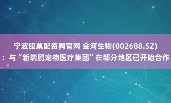 宁波股票配资网官网 金河生物(002688.SZ)：与“新瑞鹏宠物医疗集团”在部分地区已开始合作