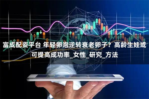 富成配资平台 年轻卵泡逆转衰老卵子？高龄生娃或可提高成功率_女性_研究_方法