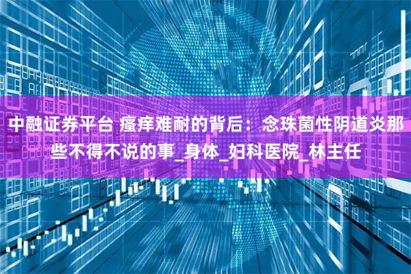 中融证券平台 瘙痒难耐的背后：念珠菌性阴道炎那些不得不说的事_身体_妇科医院_林主任