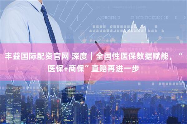 丰益国际配资官网 深度︱全国性医保数据赋能，“医保+商保”直赔再进一步