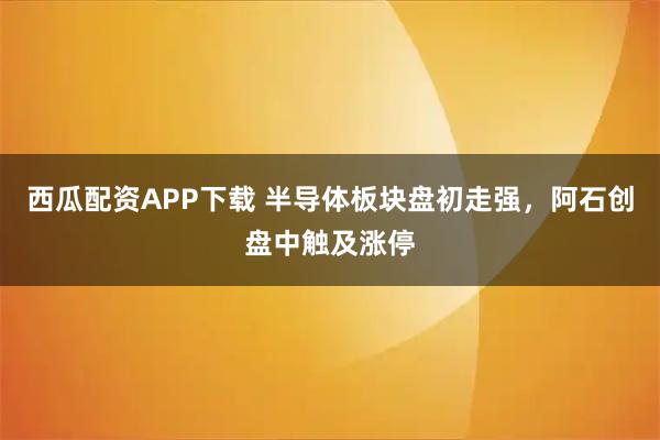 西瓜配资APP下载 半导体板块盘初走强，阿石创盘中触及涨停