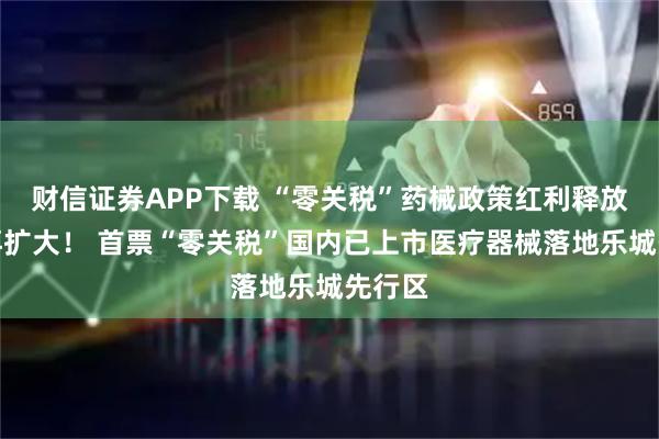 财信证券APP下载 “零关税”药械政策红利释放空间再扩大！ 首票“零关税”国内已上市医疗器械落地乐城先行区