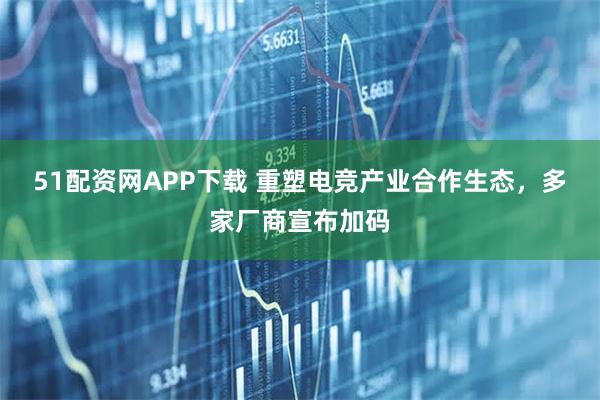 51配资网APP下载 重塑电竞产业合作生态，多家厂商宣布加码