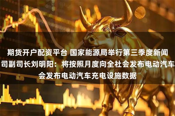 期货开户配资平台 国家能源局举行第三季度新闻发布会，电力司副司长刘明阳：将按照月度向全社会发布电动汽车充电设施数据