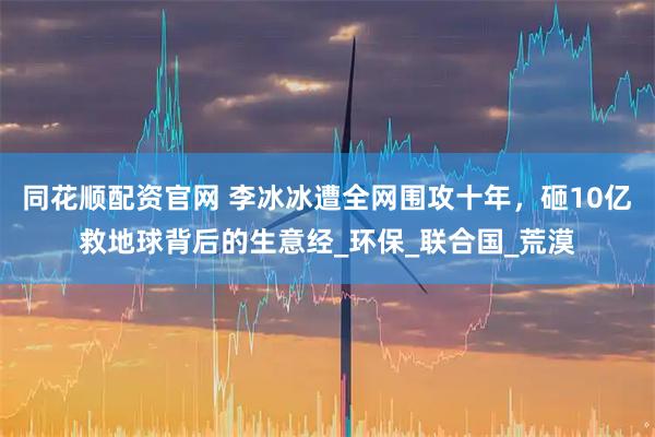 同花顺配资官网 李冰冰遭全网围攻十年，砸10亿救地球背后的生意经_环保_联合国_荒漠