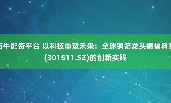 巧牛配资平台 以科技重塑未来：全球铜箔龙头德福科技(301511.SZ)的创新实践