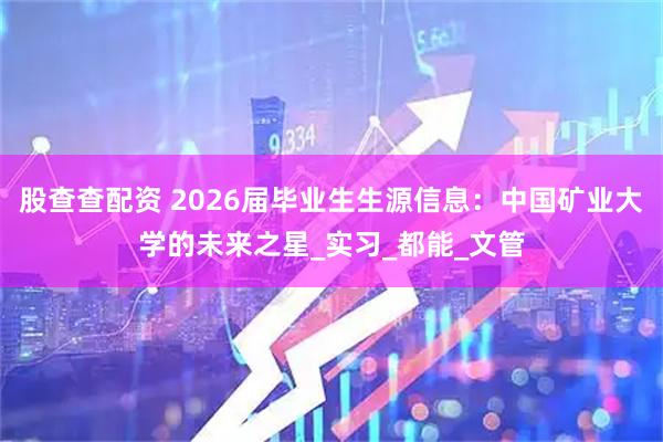 股查查配资 2026届毕业生生源信息：中国矿业大学的未来之星_实习_都能_文管