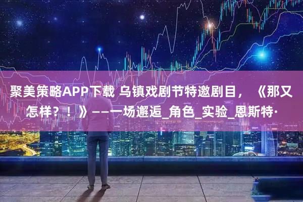 聚美策略APP下载 乌镇戏剧节特邀剧目， 《那又怎样？！》——一场邂逅_角色_实验_恩斯特·