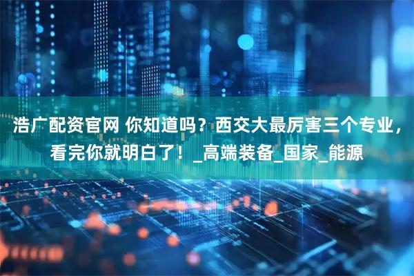 浩广配资官网 你知道吗？西交大最厉害三个专业，看完你就明白了！_高端装备_国家_能源