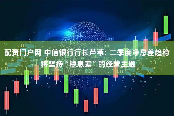 配资门户网 中信银行行长芦苇: 二季度净息差趋稳 将坚持“稳息差”的经营主题