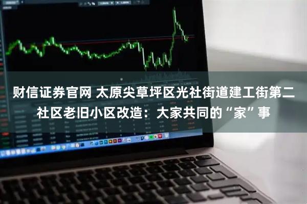 财信证券官网 太原尖草坪区光社街道建工街第二社区老旧小区改造：大家共同的“家”事