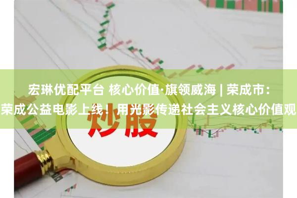 宏琳优配平台 核心价值·旗领威海 | 荣成市：荣成公益电影上线！用光影传递社会主义核心价值观