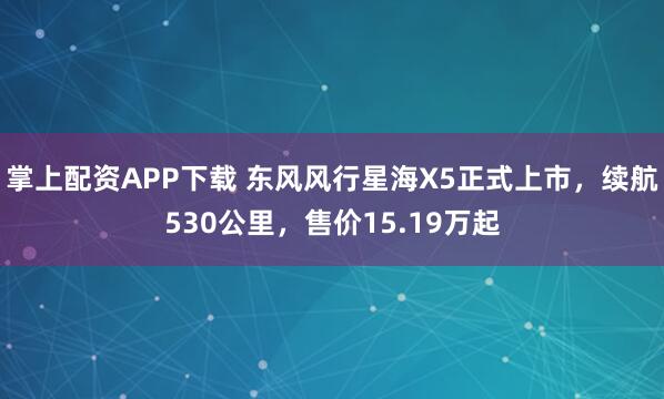 掌上配资APP下载 东风风行星海X5正式上市，续航530公里，售价15.19万起