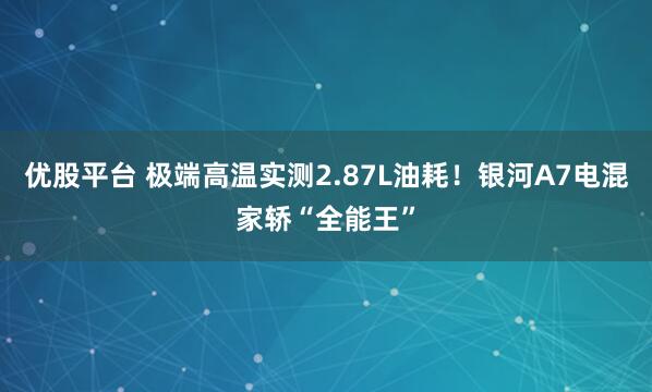 优股平台 极端高温实测2.87L油耗！银河A7电混家轿“全能王”