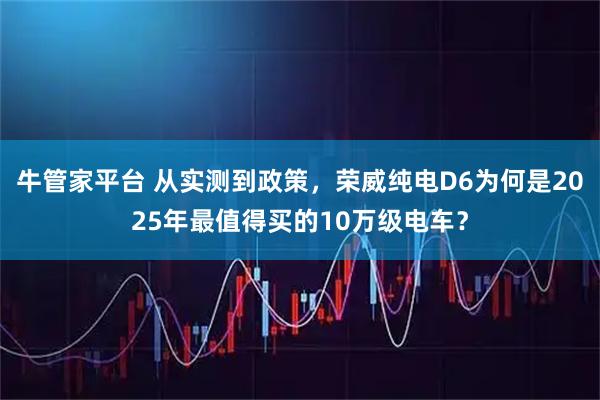 牛管家平台 从实测到政策，荣威纯电D6为何是2025年最值得买的10万级电车？