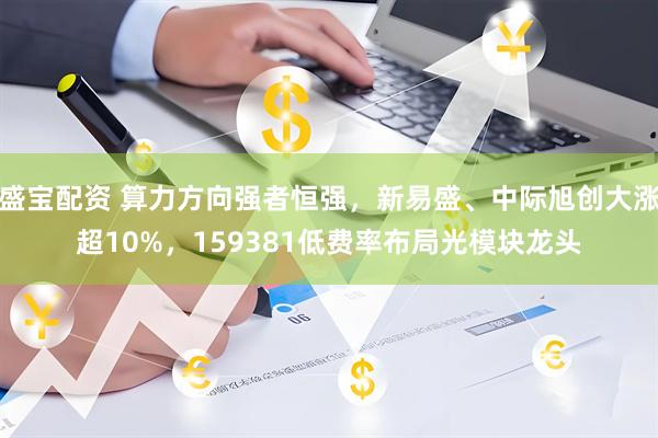 盛宝配资 算力方向强者恒强，新易盛、中际旭创大涨超10%，159381低费率布局光模块龙头