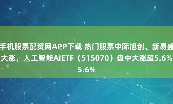手机股票配资网APP下载 热门股票中际旭创、新易盛大涨，人工智能AIETF（515070）盘中大涨超5.6%