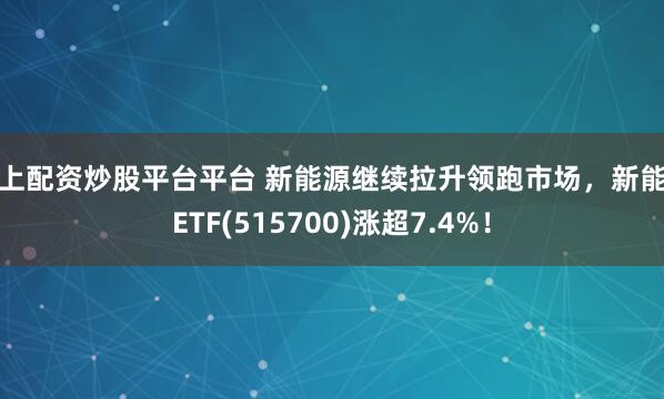 网上配资炒股平台平台 新能源继续拉升领跑市场，新能车ETF(515700)涨超7.4%！