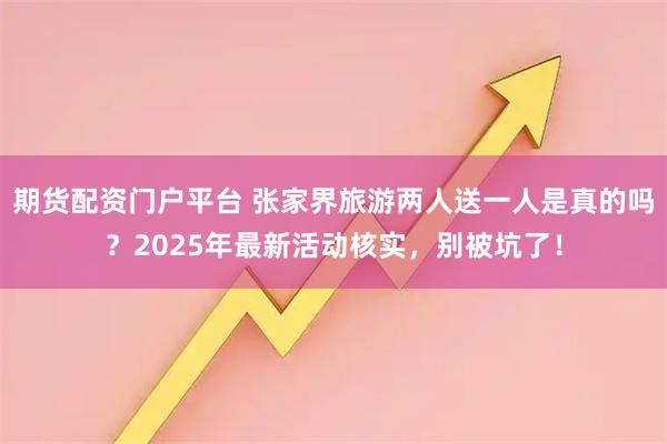 期货配资门户平台 张家界旅游两人送一人是真的吗？2025年最新活动核实，别被坑了！