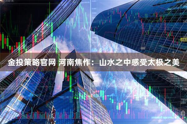 金投策略官网 河南焦作：山水之中感受太极之美