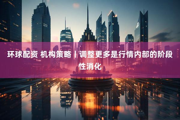环球配资 机构策略丨调整更多是行情内部的阶段性消化
